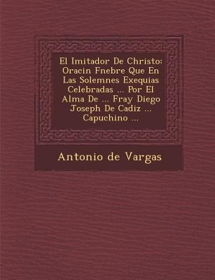 El Imitador De Christo: Oraci&#65533;n F&#65533;nebre Que En Las Solemnes Exequias Celebradas ... Por El Alma De ... Fray Diego Joseph De Cadi