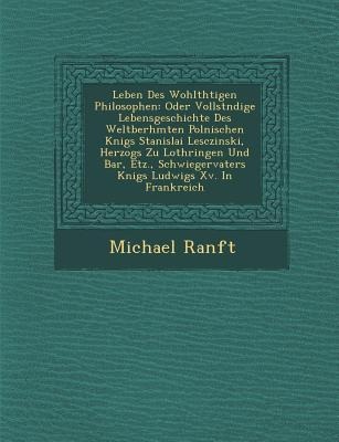 Leben Des Wohlth&#65533;tigen Philosophen: Oder Vollst&#65533;ndige Lebensgeschichte Des Weltber&#65533;hmten Polnischen K&#65533;nigs Stanislai Lesczinski, Herzogs Zu Lothringen Und Bar, Etz., Schwiegervaters K&#65533;nigs Ludwigs Xv. In Frankreich