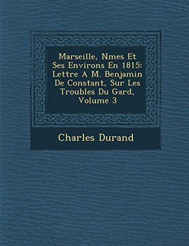 Marseille, Nmes Et Ses Environs En 1815: Lettre A M. Benjamin De Constant, Sur Les Troubles Du Gard, Volume 3