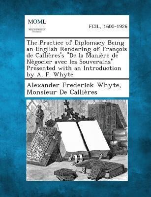The Practice of Diplomacy Being an English Rendering of François de Callières's "De la Manière de Nègocier avec les Souverains" Presented with an Introduction by A. F. Whyte