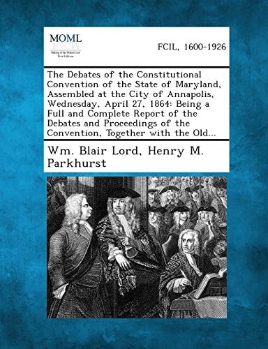 The Debates of the Constitutional Convention of the State of Maryland, Assembled at the City of Annapolis, Wednesday, April 27, 1864: Being a Full and