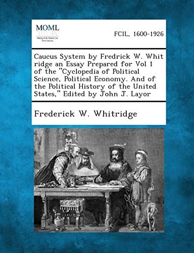 Caucus System by Fredrick W. Whit Ridge an Essay Prepared for Vol 1 of the "Cyclopedia of Political Science, Political Economy. and of the Political H