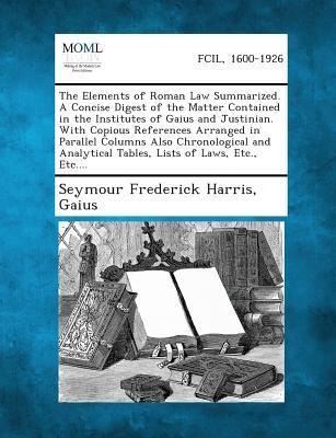 The Elements of Roman Law Summarized. A Concise Digest of the Matter Contained in the Institutes of Gaius and Justinian. With Copious References Arranged in Parallel Columns Also Chronological and Analytical Tables, Lists of Laws, Etc., Etc....