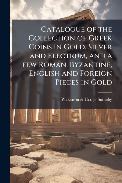 Catalogue of the Collection of Greek Coins in Gold, Silver and Electrum, and a few Roman, Byzantine, English and Foreign Pieces in Gold: The Property of The Earl of Ashburnham: From The Thomas, Northwick, Addington, and Wigan Collections and Other Sourc