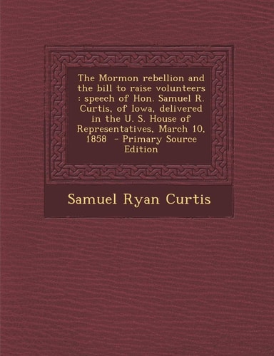The Mormon Rebellion and the Bill to Raise Volunteers: Speech of Hon. Samuel R. Curtis, of Iowa, Delivered in the U. S. House of Representatives, Marc