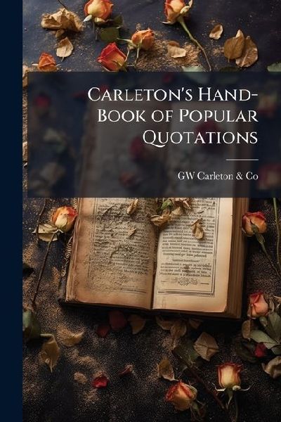 Carletons Hand-Book of Popular Quotations: A Book of Ready Reference for Such Familiar Words, Phrases and Expressions As Are Oftenest Quoted and Met With in General Literature; Together With Their Authorship and Position in the Original. Also, a Carefull