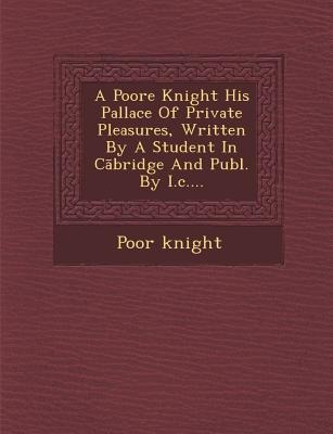 A Poore Knight His Pallace of Private Pleasures, Written by a Student in C Bridge and Publ. by I.C....