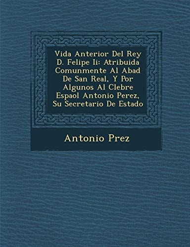 Vida Anterior Del Rey D. Felipe Ii: Atribuida Comunmente Al Abad De San Real, Y Por Algunos Al Clebre Espaol Antonio Perez, Su Secretario De Estado