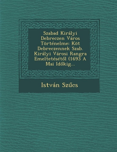 Szabad Kiralyi Debreczen Varos Tortenelme: Kot Debreczennek Szab. Kiralyi Varosi Rangra Emelteteset L (1693 a Mai Id Kig... (English and Hungarian Edition)