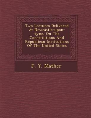 Two Lectures Delivered at Newcastle-Upon-Tyne, on the Constitutions and Republican Institutions of the United States ...