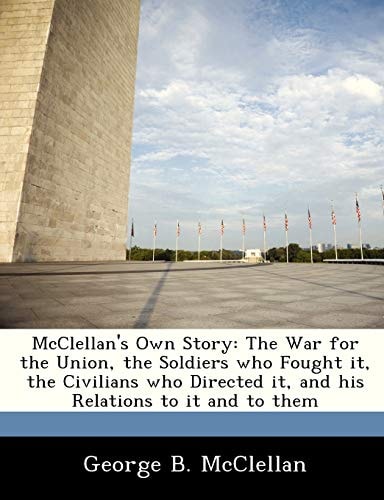 McClellan's Own Story: The War for the Union, the Soldiers who Fought it, the Civilians who Directed it, and his Relations to it and to them