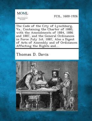 The Code of the City of Lynchburg, Va., Containing the Charter of 1880, with the Amendments of 1884, 1886 and 1887, and the General Ordinances in Force July 1st, 1887, Also a Digest of Acts of Assembly and of Ordinances Affecting the Rights and...