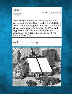 Code of Ordinances of the City of New York, and the Sanitary Code, the Building Code, the Park Regulations, with Addenda of All Amendments to Jan. 1, 1913 and Regulations of Municipal Explosives Commission, Adopted Jan. 3, 1912, As Amended to Jan....