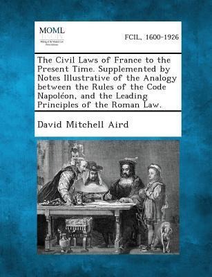 The Civil Laws of France to the Present Time. Supplemented by Notes Illustrative of the Analogy between the Rules of the Code Napoléon, and the Leading Principles of the Roman Law.