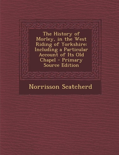 The History of Morley, in the West Riding of Yorkshire Including a Particular Account of Its Old Chapel - Primary Source Edition