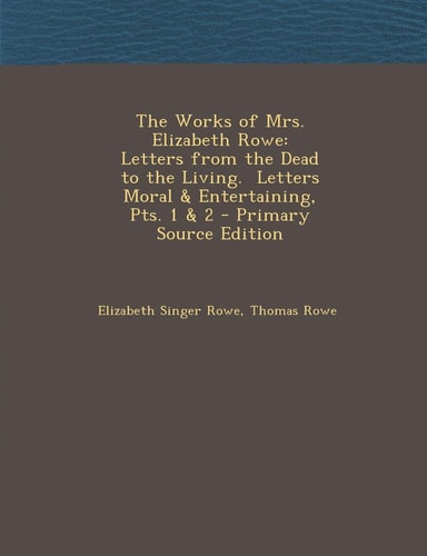 The Works of Mrs. Elizabeth Rowe Letters from the Dead to the Living. Letters Moral and Entertaining, Pts. 1 and 2 - Primary Source Edition