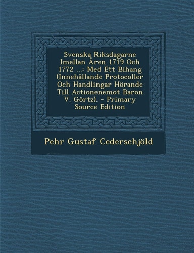 Svenska Riksdagarne Imellan Åren 1719 Och 1772 ... Med Ett Bihang (Innehållande Protocoller Och Handlingar Hörande Till Actionenemot Baron V. Görtz).