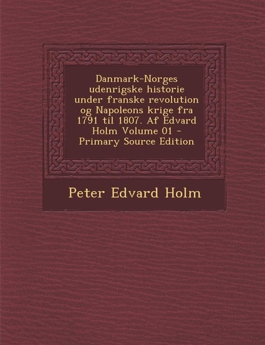 Danmark-Norges Udenrigske Historie Under Franske Revolution Og Napoleons Krige Fra 1791 Til 1807. Af Edvard Holm Volume 01 - Primary Source Edition