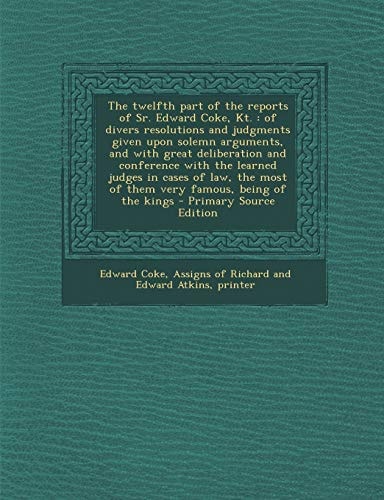 The Twelfth Part of the Reports of Sr. Edward Coke, Kt Of Divers Resolutions and Judgments Given Upon Solemn Arguments, and with Great Deliberation