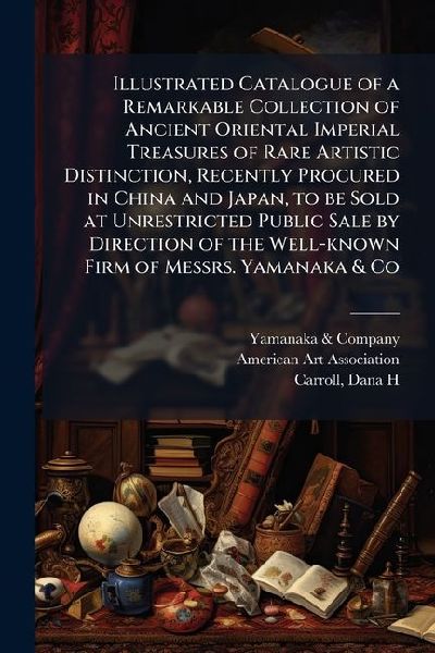 Illustrated Catalogue of a Remarkable Collection of Ancient Oriental Imperial Treasures of Rare Artistic Distinction, Recently Procured in China and Japan, to be Sold at Unrestricted Public Sale by Direction of the Well-known Firm of Messrs. Yamanaka & Co
