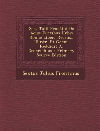 Sex. Julii Frontini de Aquae Ductibus Urbis Romae Liber, Recens. , Illustr. Et Germ. Reddidit A. Dederichius - Primary Source Edition