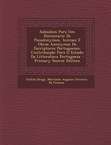 Subsidios Para Um Diccionario de Pseudonymos, Iniciaes E Obras Anonymas de Escriptores Portuguezes Contribuicao Para O Estudo Da Litteratura Portugue