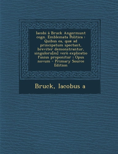 Iacobi Â Bruck Angermunt Cogn. Emblemata Politica Quibus Ea, Quæ Ad Principatum Spectant, Breviter Demonstrantur, Singuloru[M] Verò Explicatio Fusiu