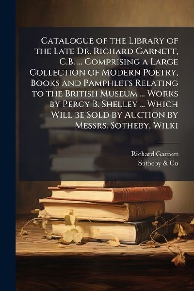 Catalogue of the Library of the Late Dr. Richard Garnett, C.B. ... Comprising a Large Collection of Modern Poetry, Books and Pamphlets Relating to the British Museum ... Works by Percy B. Shelley ... Which Will be Sold by Auction by Messrs. Sotheby, Wilki