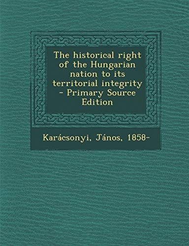 The Historical Right of the Hungarian Nation to Its Territorial Integrity - Primary Source Edition