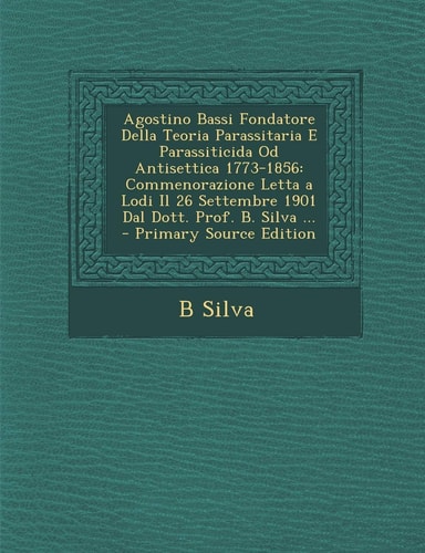 Agostino Bassi Fondatore Della Teoria Parassitaria E Parassiticida Od Antisettica 1773-1856 Commenorazione Letta a Lodi Il 26 Settembre 1901 Dal Dott
