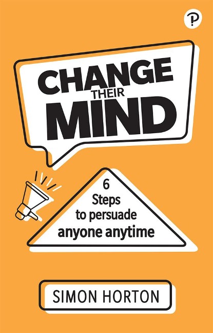 Change Their Mind: 6 practical steps to persuade anyone anytime: 6 practical steps to persuade anyone anytime
