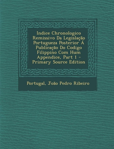 Indice Chronologico Remissivo Da Legislaçao Portugueza Posterior a Publicaçao Do Codigo Filippino Com Hum Appendice, Part 1 - Primary Source Edition