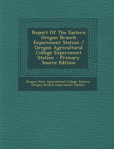 Report of the Eastern Oregon Branch Experiment Station / Oregon Agricultural College Experiment Station - Primary Source Edition