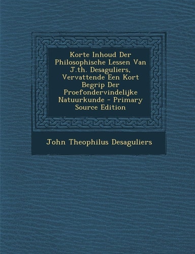 Korte Inhoud Der Philosophische Lessen Van J. Th. Desaguliers, Vervattende Een Kort Begrip Der Proefondervindelijke Natuurkunde - Primary Source Editio