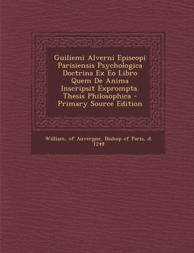 Guiliemi Alverni Episcopi Parisiensis Psychologica Doctrina Ex Eo Libro Quem de Anima Inscripsit Exprompta. Thesis Philosophica - Primary Source Editi