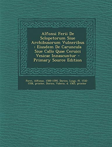 Alfonsi Ferii de Sclopetorum Siue Archibusorum Vulneribus Eiusdem de Caruncula Siue Callo Quae Ceruici Vesicae Innascuntur - Primary Source Edition