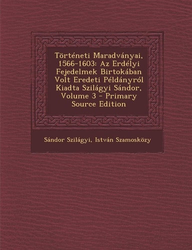 Történeti Maradványai, 1566-1603 Az Erdélyi Fejedelmek Birtokában Volt Eredeti Példányról Kiadta Szilágyi Sándor, Volume 3 - Primary Source Edition