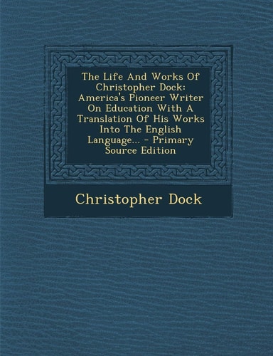 The Life and Works of Christopher Dock America's Pioneer Writer on Education with a Translation of His Works Into the English Language... - Primary S