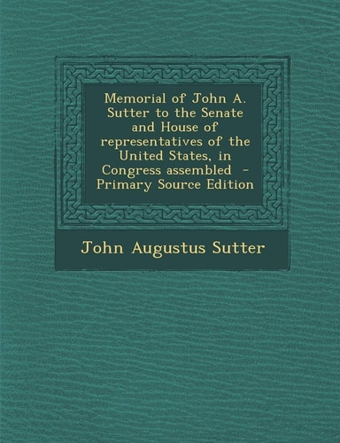 Memorial of John A. Sutter to the Senate and House of Representatives of the United States, in Congress Assembled - Primary Source Edition