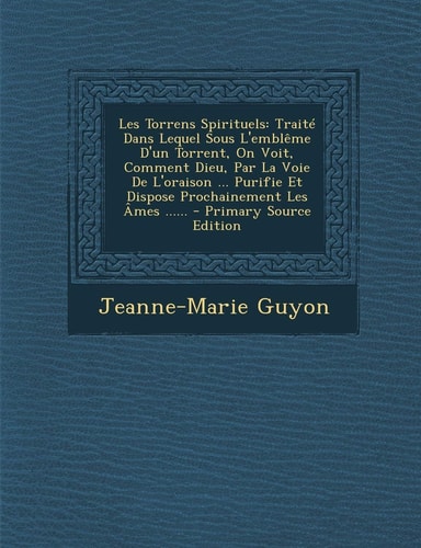 Les Torrens Spirituels Traite Dans Lequel Sous L'Embleme D'un Torrent, on Voit, Comment Dieu, Par la Voie de L'Oraison ... Purifie Et Dispose