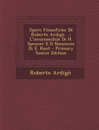 Opere Filosofiche Dè Roberto Ardigò ... L'Inconoscibile Di H. Spencer E Il Noumeno Di E. Kant - Primary Source Edition