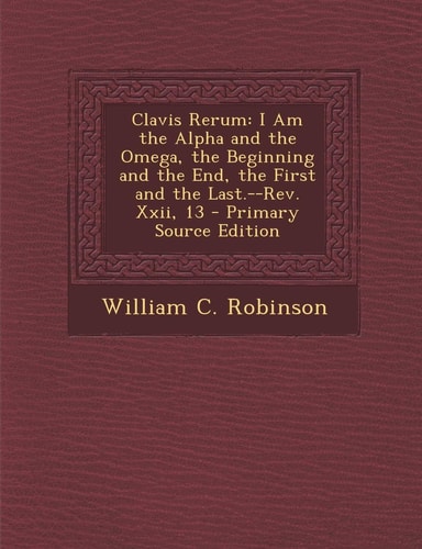 Clavis Rerum I Am the Alpha and the Omega, the Beginning and the End, the First and the Last. --Rev. Xxii, 13 - Primary Source Edition