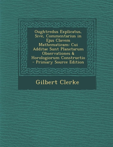 Oughtredus Explicatus, Sive, Commentarius in Ejus Clavem Mathematicam Cui Additae Sunt Planetarum Observationes and Horologiorum Constructio - Primary