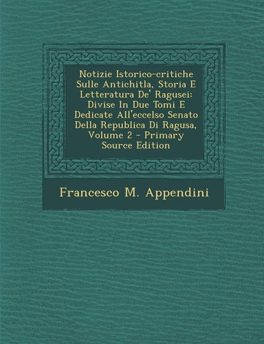 Notizie Istorico-Critiche Sulle Antichitla, Storia E Letteratura De' Ragusei Divise in Due Tomi E Dedicate All'eccelso Senato Della Republica Di Ragu