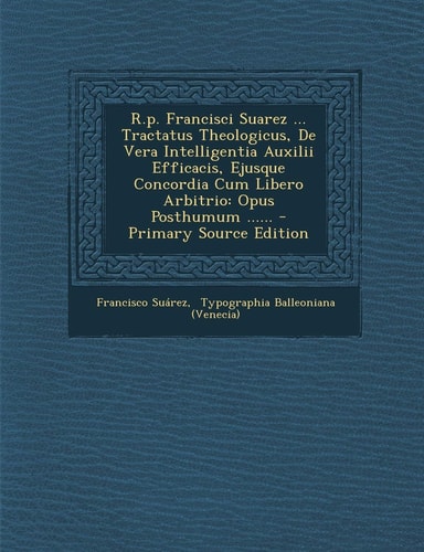 R. P. Francisci Suarez ... Tractatus Theologicus, de Vera Intelligentia Auxilii Efficacis, Ejusque Concordia Cum Libero Arbitrio Opus Posthumum ... ...