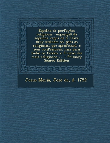 Espelho de Perfeytas Religiosas Exposiçao Da Segunda Regra de S. Clara Muy Utilnam So' Para As Religiosas, Que Aprofessao, E Seus Confessores, Mas P