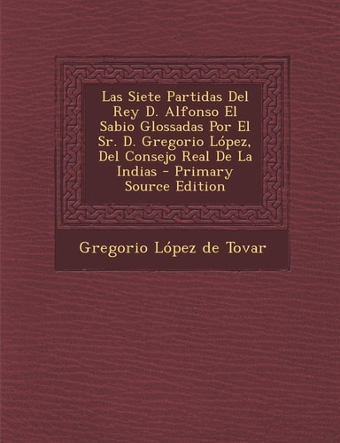 Las Siete Partidas Del Rey D. Alfonso El Sabio Glossadas Por El Sr. D. Gregorio López, Del Consejo Real de la Indias - Primary Source Edition