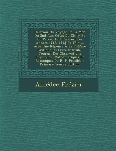 Relation Du Voyage de la Mer Du Sud Aux Côtes Du Chily Et Du Pérou, Fait Pendant Les Années 1712, 1713 Et 1714 ... Avec Une Réponse a la Préface Criti