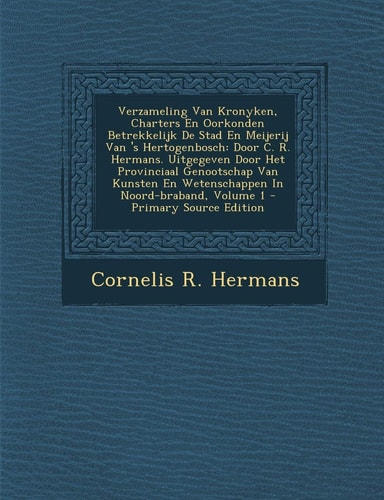 Verzameling Van Kronyken, Charters en Oorkonden Betrekkelijk de Stad en Meijerij Van 's Hertogenbosch Door C. R. Hermans. Uitgegeven Door Het Provinc