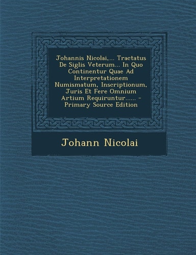 Johannis Nicolai,... Tractatus de Siglis Veterum... in Quo Continentur Quae Ad Interpretationem Numismatum, Inscriptionum, Juris Et Fere Omnium Artium